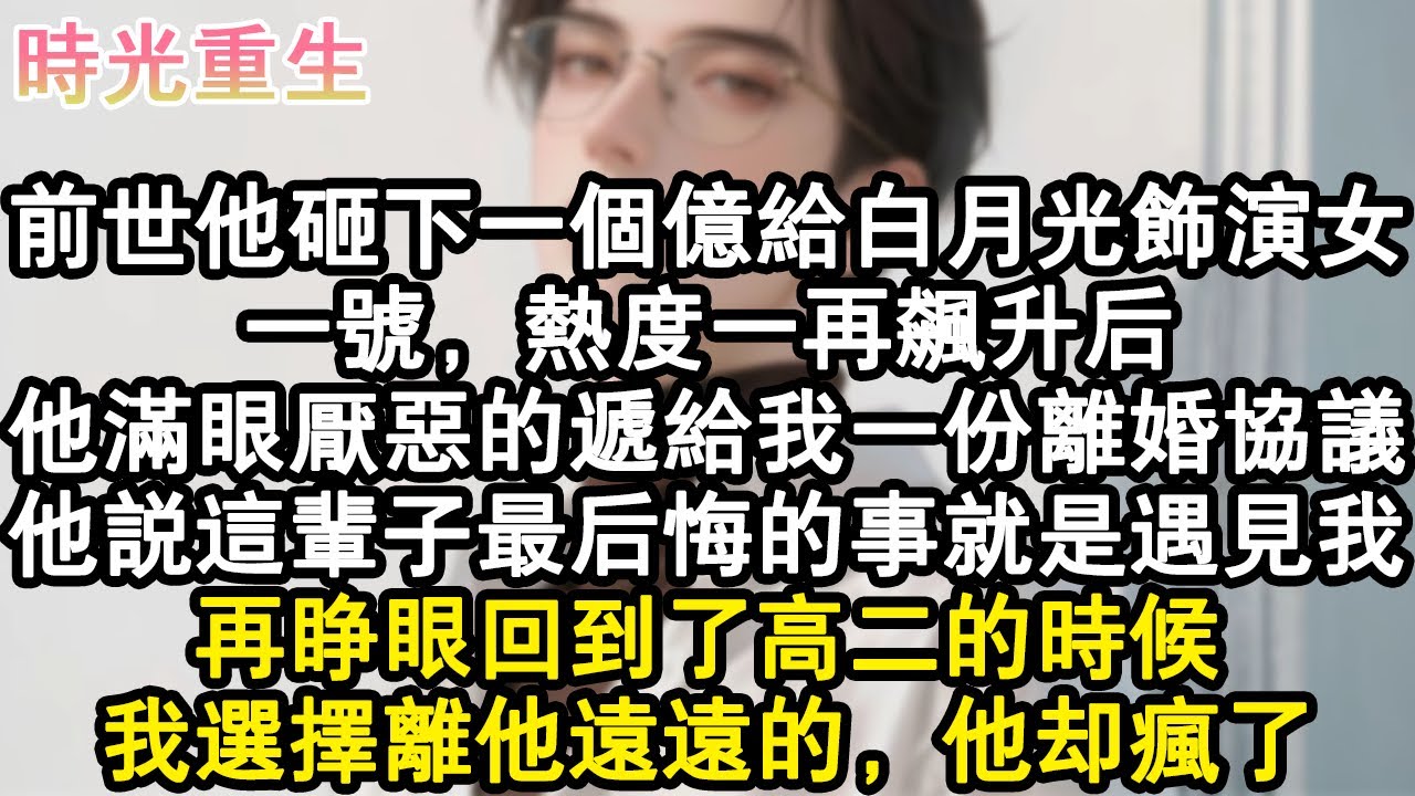 【完結爽文】前世他砸下一個億給白月光飾演女一號，熱度一再飆升後。他滿眼厭惡的遞給我一份離婚協議，他說這輩子最後悔的事就是遇見我。再睜眼回到了高二的時候，我選擇離他遠遠的，他#小說 #重生故事 #爽文