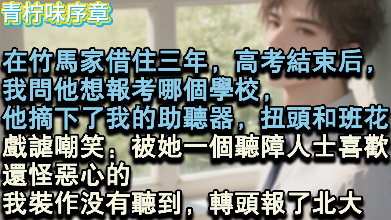 【完结爽文】在竹馬家借住三年，高考結束後，我問他想報考哪個學校，他摘下了我的助聽器，扭頭和班花，戲謔嘲笑：被她一個聽障人士喜歡，還怪噁心的。我裝作沒有聽到，轉頭報了北大。#小说 #愛情 #故事