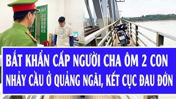 Nóng: Bắt khẩn cấp người cha ôm 2 con nhảy cầu ở Quảng Ngãi, kết cục đau đớn