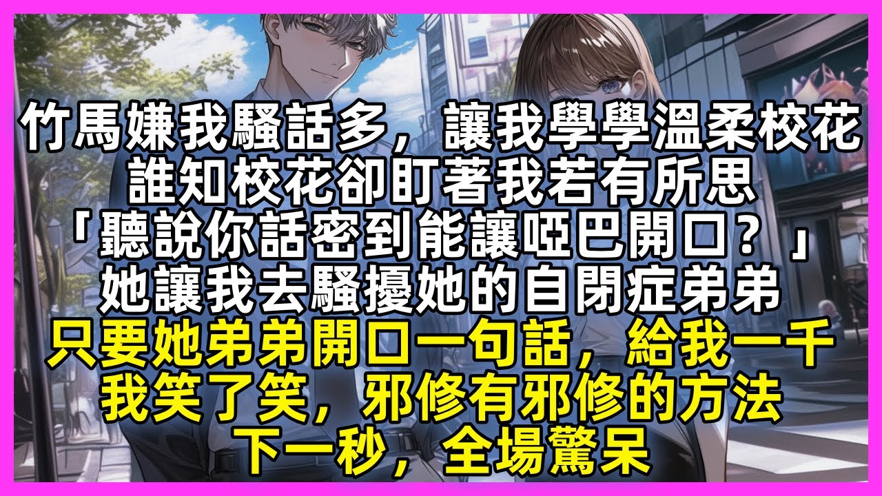 竹馬嫌我騷話多，讓我學學溫柔校花，誰知校花卻盯著我若有所思「聽說你話密到能讓啞巴開口？」她讓我去騷擾她的自閉症弟弟，只要她弟弟開口一句話，給我一千，我笑了笑，邪修有邪修的方法，下一秒，全場驚呆