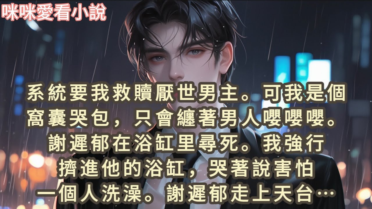 系統要我救贖厭世男主，可我是個窩囊哭包，只會纏著男人嚶嚶嚶。謝遲郁在浴缸里尋死。我強行擠進他的浴缸，哭著說害怕一個人洗澡。謝遲郁走上天台…#一口气看完 #爽文 #小说 #故事