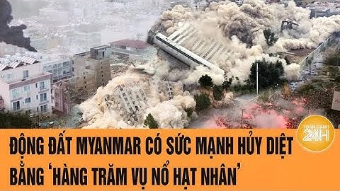 Động đất Myanmar có sức mạnh hủy diệt bằng ‘hàng trăm vụ nổ hạt nhân’