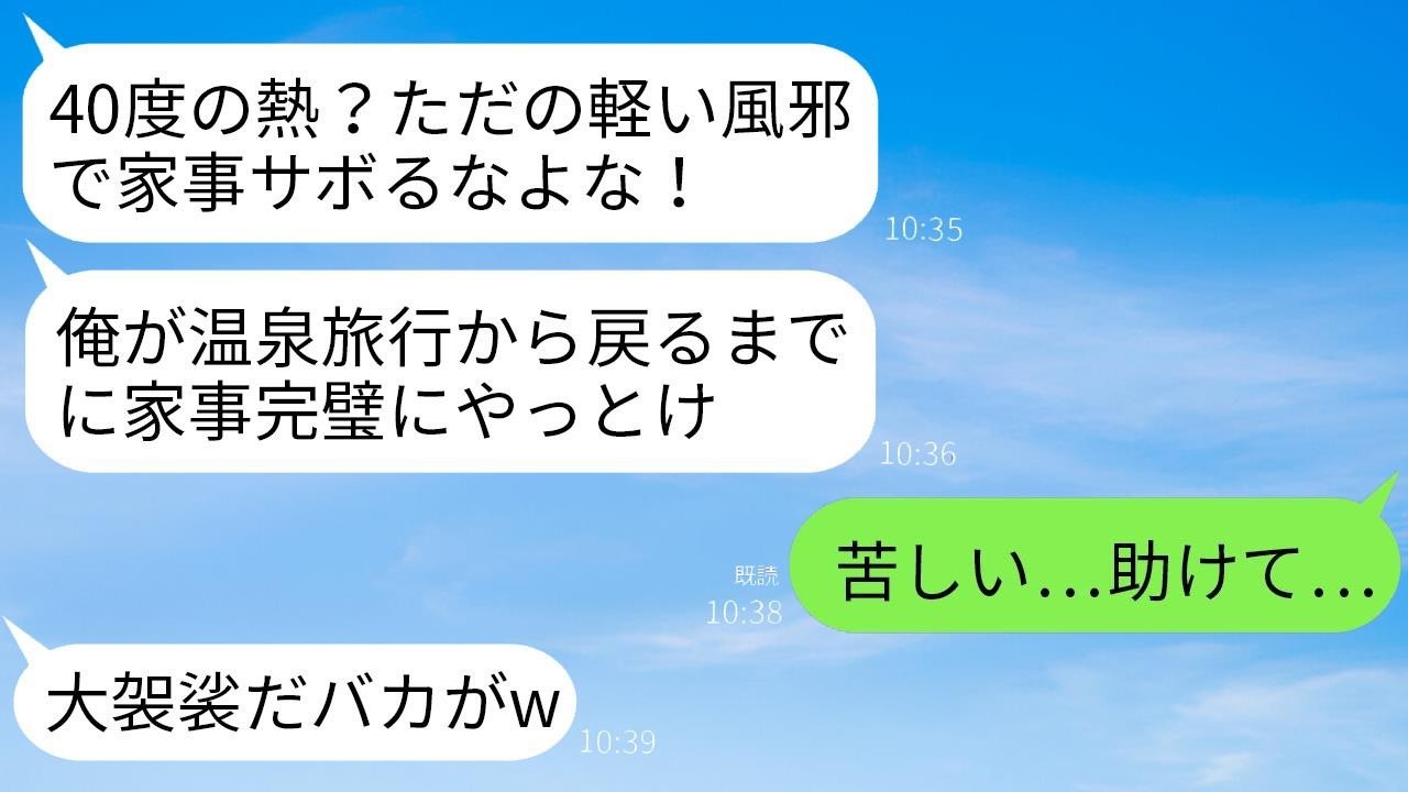 40度の熱に苦しむ私の背中を蹴飛ばして温泉旅行に出かけた夫「ただの風邪で家事を休むなwww帰るまでに終わらせておけ」→帰宅した夫が真実を知って震え出す…