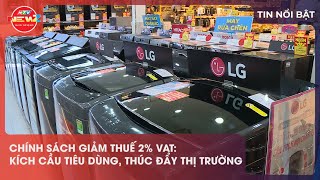 CHÍNH SÁCH GIẢM THUẾ 2% VAT: KÍCH CẦU TIÊU DÙNG, THÚC ĐẨY THỊ TRƯỜNG