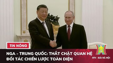 Nga - Trung Quốc: Thắt chặt quan hệ đối tác chiến lược toàn diện - Tin thế giới HOT nhất hôm nay