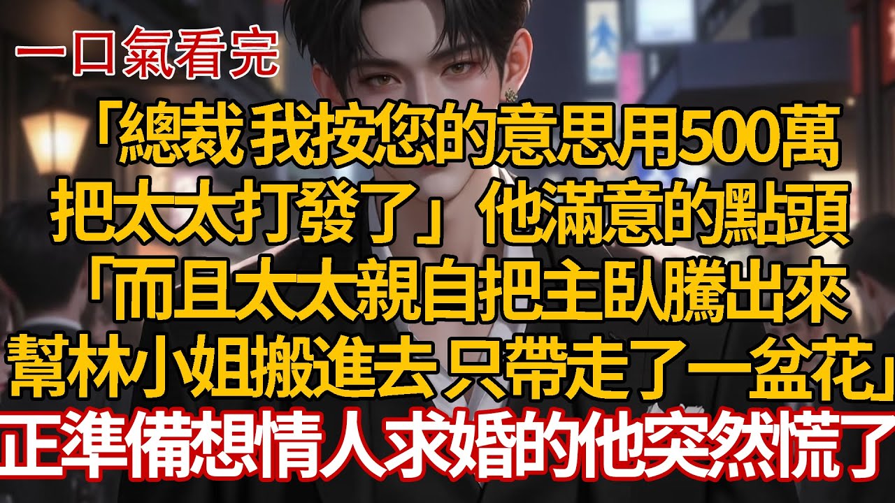 「總裁 我按您的意思用500萬，把太太打發了」他滿意的點頭，「而且太太親自把主臥騰出來，幫林小姐搬進去了，走的時候只帶了一盆花」正準備想情人求婚的他突然慌了