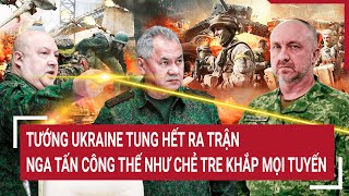 Điểm nóng thế giới: Tướng Ukraine tung hết ra trận; Nga tấn công thế như chẻ tre khắp mọi tuyến