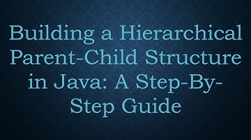 Building a Hierarchical Parent-Child Structure in Java: A Step-By-Step Guide