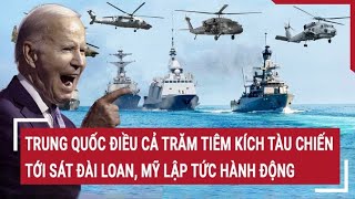 Tin quốc tế: Trung Quốc điều cả trăm tiêm kích tàu chiến tới sát Đài Loan, Mỹ lập tức hành động