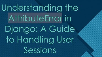 Understanding the AttributeError in Django: A Guide to Handling User Sessions
