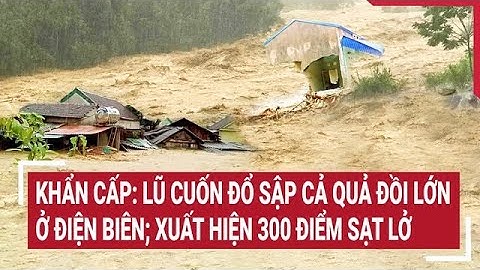 Khẩn cấp: Lũ cuốn đổ sập cả quả đồi lớn ở Điện Biên; xuất hiện 300 điểm sạt lở