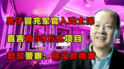 男子冒充軍官入戲太深，直言有99萬億項目，怒懟警察：你沒資格查 - 天天要聞