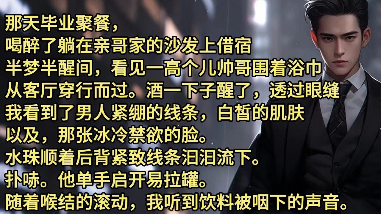 那天毕业聚餐，喝醉了躺在亲哥家的沙发上借宿，半梦半醒间，看见一高个儿帅哥围着浴巾，从客厅穿行而过。酒一下子醒了，透过眼缝，我看到了男人紧绷的线条，白皙的肌肤，以及，那张冰冷禁欲的脸。