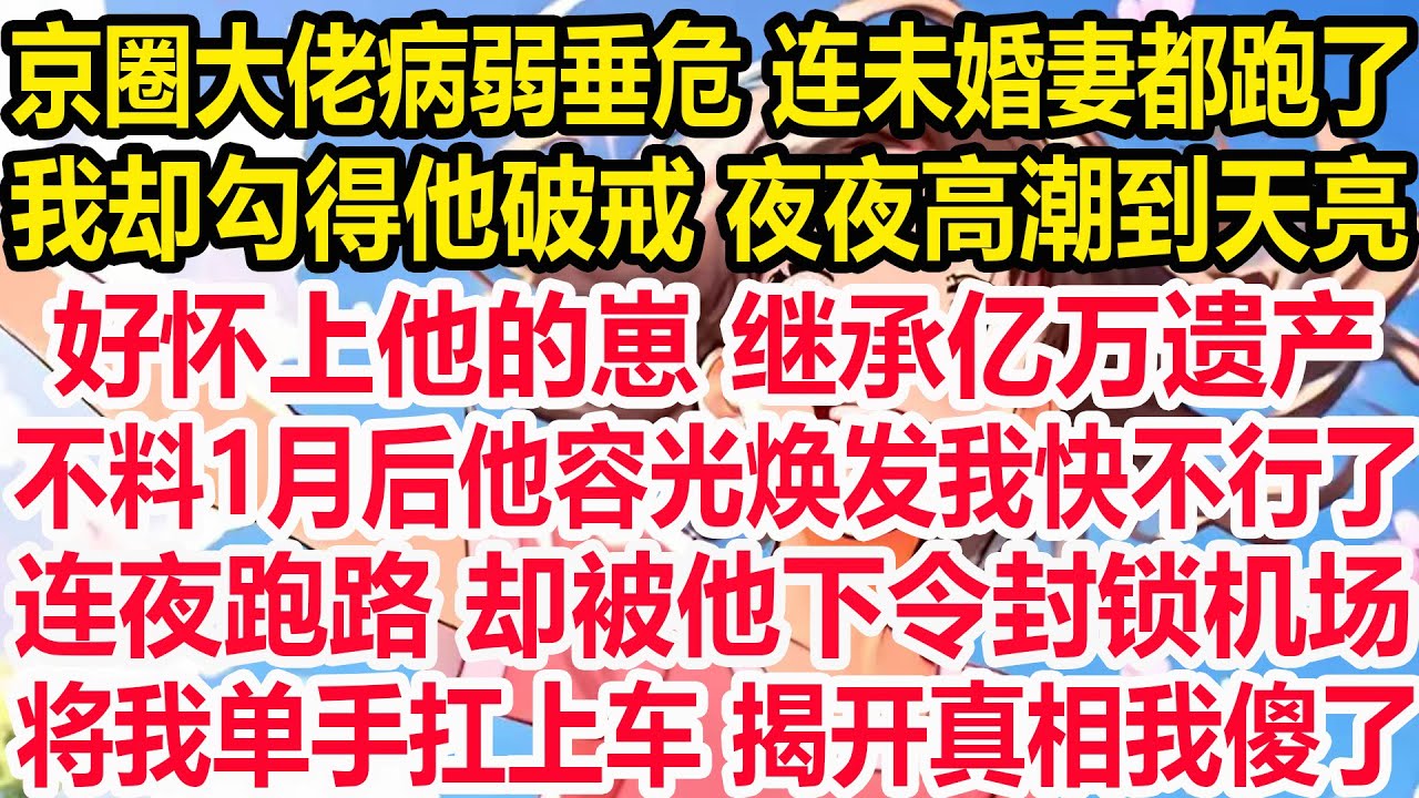 京圈大佬病弱垂危 连未婚妻都跑了，我却勾得他破戒 夜夜高潮到天亮。好怀上他的崽 继承亿万遗产。不料1月后他容光焕发我快不行了，连夜跑路 却被他下令封锁机场，将我单手扛上车 揭开真相我傻了！