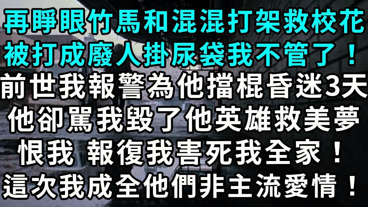 再睜眼竹馬和混混打架救校花，被打成廢人掛尿袋 我不管了！前世我報警， 為他擋棍昏迷3天，他卻指責我毀了他英雄救美夢。恨我 報復我害死我全家！這次我成全他們非主流愛情！