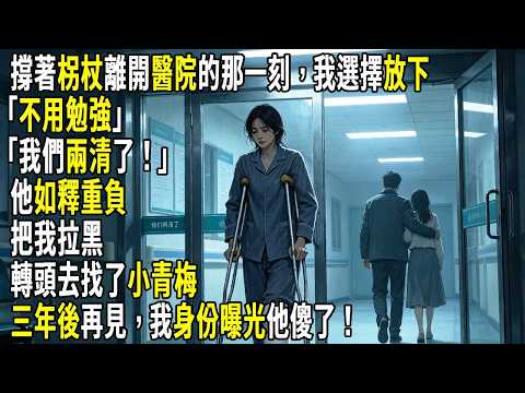 撐著柺杖離開醫院的那一刻，我選擇放下。「不用勉強，我們兩清了！」他如釋重負把我拉黑，轉頭去找了小青梅。三年後再見，我身份曝光他傻了！#故事分享 #生活經驗 #情感