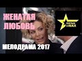 Красивее этого фильма просто нет  Женатая любовь   Русские мелодрамы 2017 новинки HD 1080P