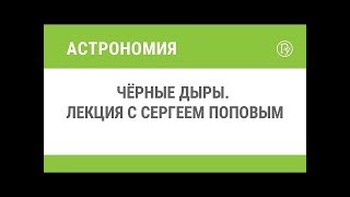 Чёрные дыры  Лекция с Сергеем Поповым