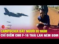 Lagu Tin nóng xung đột biên giới ngày 16/12: Campuchia bắt nghi can chỉ điểm cho F-16 Thái Lan ném bom