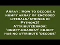 Array How to decode a numpy array of encoded in Python3 AttributeError numpy n