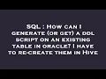 SQL How can I generate or get a ddl script on an existing table in oracle I have to re-create t