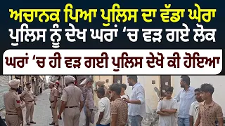 ਅਚਾਨਕ ਪਿਆ ਪੁਲਿਸ ਦਾ ਵੱਡਾ ਘੇਰਾ, ਪੁਲਿਸ ਨੂੰ ਦੇਖ ਘਰਾਂ 'ਚ ਵੜ ਗਏ ਲੋਕ