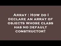 Array How do I declare an array of objects whose class has no default constructor