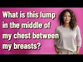 What is this lump in the middle of my chest between my breasts