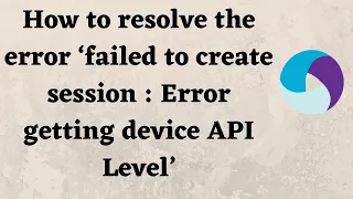 How to resolve the error failed to create session Error getting device API Level