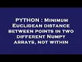 PYTHON Minimum Euclidean distance between points in two different Numpy arrays not within