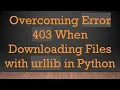 Overcoming Error 403 When Downloading Files with urllib in Python