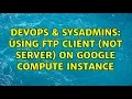 DevOps SysAdmins Using FTP client not server on Google Compute Instance 2 Solutions