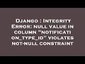 Django Integrity Error null value in column notification - type