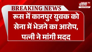 Breaking: रूस में कानपुर युवक को सेना में भेजने का आरोप, पत्नी ने मांगी मदद