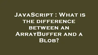 JavaScript What is the difference between an ArrayBuffer and a Blob