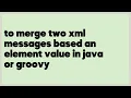 to merge two xml messages based an element value in java or groovy 1 answer