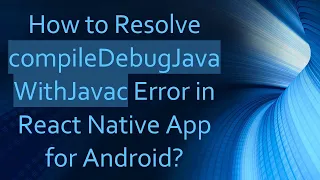 How to Resolve compileDebugJavaWithJavac Error in React Native App for Android