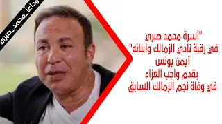 أسرة محمد صبري في رقبة نادي الزمالك وأبنائه أيمن يونس يقدم واجب العزاء في وفاة نجم الزمالك السابق 