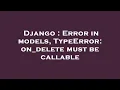 Django Error in models TypeError on - delete must be callable
