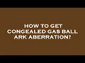 How to get congealed gas ball ark aberration