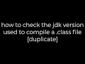 Java how to check the jdk version used to compile a class file duplicate 5solution