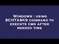 Windows using SCHTASKS command to execute cmd after needed time