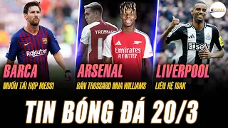 TIN NÓNG 20/3: BARCA MUỐN TÁI HỢP MESSI, ARSENAL BÁN TROSSARD MUA WILLIAMS, LIVERPOOL LIÊN HỆ ISAK
