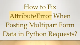 How to Fix AttributeError When Posting Multipart Form Data in Python Requests