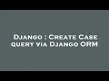 Django Create Case query via Django ORM