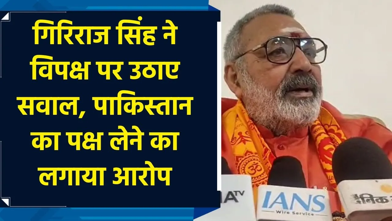 गिरिराज सिंह ने विपक्ष पर उठाए सवाल, पाकिस्तान का पक्ष लेने का लगाया आरोप
