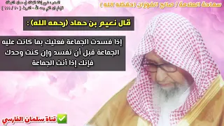 قال نعيم بن حماد إذا فسدت الجماعة فعليك بما كانت عليه الجماعة قبل أن تفسد للشيخ صالح الفوزان 