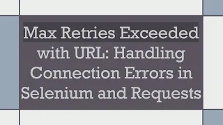 Max Retries Exceeded with URL Handling Connection Errors in Selenium and Requests
