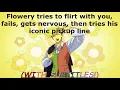 Flowery tries to flirt with you fails gets nervous then tries his iconic pickup line