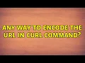 Unix Linux Any way to encode the url in curl command 2 Solutions
